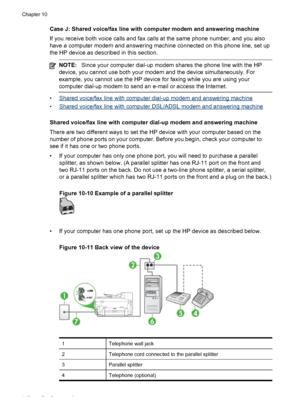 Page 152Case J: Shared voice/fax line with computer modem and answering machine
If you receive both voice calls and fax calls at the same phone number, and you also
have a computer modem and answering machine connected on this phone line, set up
the HP device as described in this section.
NOTE:Since your computer dial-up modem shares the phone line with the HP
device, you cannot use both your modem and the device simultaneously. For
example, you cannot use the HP device  for faxing while you are using your...