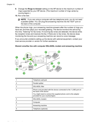 Page 1549.Change the  Rings to Answer  setting on the HP device to the maximum number of
rings supported by your HP device. (The maximum number of rings varies by
country/region.)
10. Run a fax test.
NOTE: If you are using a computer with  two telephone ports, you do not need
a parallel splitter. You can plug the answering machine into the “OUT” port on
the back of the computer.
When the phone rings, your answering machine answers after the number of rings you
have set, and then plays your recorded greeting. The...