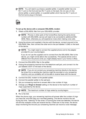 Page 155NOTE:You will need to purchase a parallel splitter. A parallel splitter has one
RJ-11 port on the front and two RJ-11  ports on the back. Do not use a 2–line
phone splitter, a serial splitter, or a parallel splitter which has two RJ-11 ports on
the front and a plug on the back.
To set up the device with a computer DSL/ADSL modem
1. Obtain a DSL/ADSL filter from your DSL/ADSL provider.
NOTE: Phones in other parts of the home/office sharing the same phone
number with DSL/ADSL service will need to be...