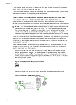 Page 156If you use the same phone line for telephone, fax, and have a computer DSL modem,
follow these instructions to set up your fax.
If you encounter problems setting up the device with optional equipment, contact your
local service provider or vendor for further assistance.
Case K: Shared voice/fax line with computer dial-up modem and voice mail
If you receive both voice calls and fax calls at the same phone number, use a
computer dial-up modem on the same phone line, and subscribe to a voice mail
service...