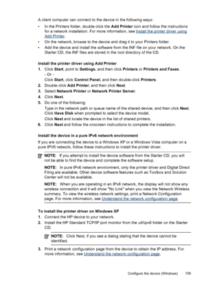 Page 163A client computer can connect to the device in the following ways:
• In the Printers folder, double-click the Add Printer icon and follow the instructions
for a network installation. For more information, see 
Install the printer driver using
Add Printer .
• On the network, browse to the device and drag it to your Printers folder.
• Add the device and install the software from the INF file on your network. On the Starter CD, the INF files are stored in the root directory of the CD.
Install the printer...