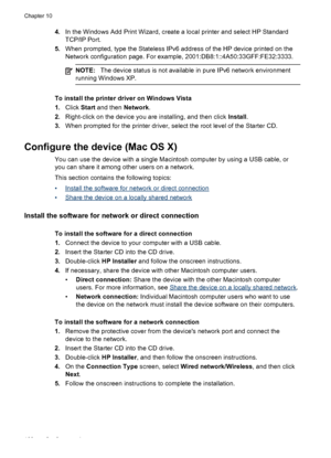 Page 1644.In the Windows Add Print Wizard, create a local printer and select HP Standard
TCP/IP Port.
5. When prompted, type the Stateless IPv6 address of the HP device printed on the
Network configuration page. For example, 2001:DB8:1::4A50:33GFF:FE32:3333.
NOTE: The device status is not available in pure IPv6 network environment
running Windows XP.
To install the printer driver on Windows Vista
1. Click  Start and then  Network.
2. Right-click on the device you are installing, and then click  Install.
3. When...