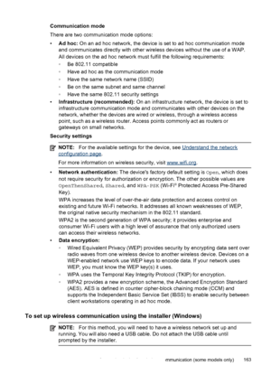 Page 167Communication mode
There are two communication mode options:
•Ad hoc:  On an ad hoc network, the device is set to ad hoc communication mode
and communicates directly with other wireless devices without the use of a WAP.
All devices on the ad hoc network must fulfill the following requirements:
◦ Be 802.11 compatible
◦ Have ad hoc as the communication mode
◦ Have the same network name (SSID)
◦ Be on the same subnet and same channel
◦ Have the same 802.11 security settings
• Infrastructure (recommended):...