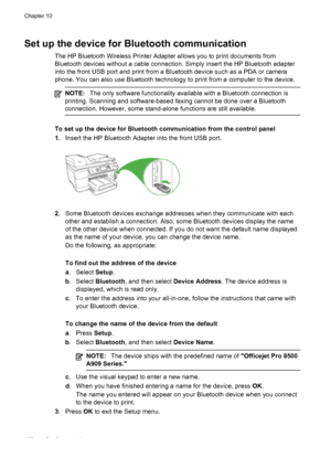 Page 172Set up the device for Bluetooth communication
The HP Bluetooth Wireless Printer Adapter allows you to print documents from
Bluetooth devices without a cable connection. Simply insert the HP Bluetooth adapter
into the front USB port and print from a Bluetooth device such as a PDA or camera
phone. You can also use Bluetooth technology to print from a computer to the device.
NOTE:The only software functionality available with a Bluetooth connection is
printing. Scanning and software-based faxing cannot be...