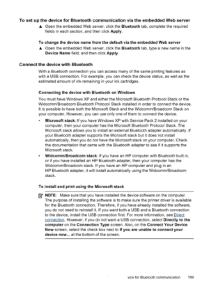 Page 173To set up the device for Bluetooth communication via the embedded Web server
▲Open the embedded Web server, click the  Bluetooth tab, complete the required
fields in each section, and then click  Apply.
To change the device name from the default via the embedded Web server
▲ Open the embedded Web server, click the  Bluetooth tab, type a new name in the
Device Name  field, and then click  Apply.
Connect the device with Bluetooth
With a Bluetooth connection you can access many of the same printing features...