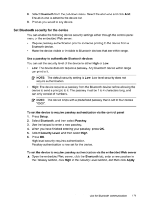 Page 1758.Select  Bluetooth  from the pull-down menu. Select the all-in-one and click  Add.
The all-in-one is added to the device list.
9. Print as you would to any device.
Set Bluetooth security for the device
You can enable the following device security settings either through the control-panel
menu or the embedded Web server:
• Require passkey authentication prior to someone printing to the device from a
Bluetooth device.
• Make the device visible or invisible to Bluetooth devices that are within range.
Use a...