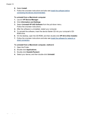 Page 1786.Select  Install.
7. Follow the onscreen instructions and also see 
Install the software before
connecting the device (recommended) .
To uninstall from a Macintosh computer
1. Launch  HP Device Manager .
2. Click  Information and Settings .
3. Select  Uninstall HP AiO Software  from the pull-down menu.
Follow the onscreen instructions.
4. After the software is uninstalled, restart your computer.
5. To reinstall the software, insert the device Starter CD into your computers CD-
ROM drive.
6. On the...