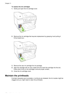 Page 180To replace the ink cartridges
1.Gently pull open the ink cartridge cover.
2.Remove the ink cartridge that requires replacement by grasping it and pulling it
firmly toward you.
3.Remove the new ink cartridge from its package.
4. Align the cartridge with its color-coded slot and insert the cartridge into the slot.
Press down firmly on the cartridge to ensure proper contact.
5. Close the ink cartridge cover.
Maintain the printheads
If printed characters are incomplete, or printouts are streaked, the ink...