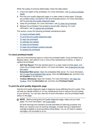 Page 181When the quality of printouts deteriorates, follow the steps below:
1.Check the health of the printheads. For more information, see 
To check printhead
health .
2. Print the print quality diagnostic page on a clean sheet of white paper. Evaluate
any problem areas, and perform the recommended actions. For more information,
see 
To print the print quality diagnostic page.
3. Clean the printheads. For more information, see 
To clean the printheads .
4. Replace the printheads if the problems persist after...