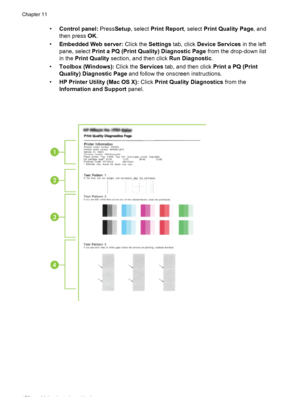 Page 182•Control panel:  PressSetup, select  Print Report, select  Print Quality Page, and
then press  OK.
• Embedded Web server:  Click the Settings tab, click  Device Services  in the left
pane, select  Print a PQ (Print Quality) Diagnostic Page  from the drop-down list
in the  Print Quality  section, and then click  Run Diagnostic.
• Toolbox (Windows):  Click the Services tab, and then click  Print a PQ (Print
Quality) Diagnostic Page  and follow the onscreen instructions.
• HP Printer Utility (Mac OS X):...