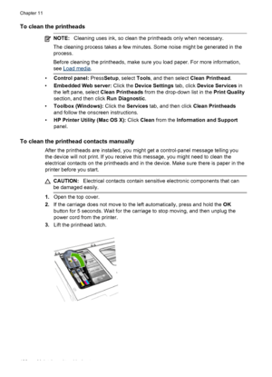 Page 184To clean the printheads
NOTE:Cleaning uses ink, so clean the printheads only when necessary.
The cleaning process takes a few minutes. Some noise might be generated in the
process.
Before cleaning the printheads, make sure you load paper. For more information,
see 
Load media .
•Control panel:  PressSetup, select  Tools, and then select  Clean Printhead.
• Embedded Web server:  Click the Device Settings  tab, click Device Services  in
the left pane, select  Clean Printheads from the drop-down list in the...