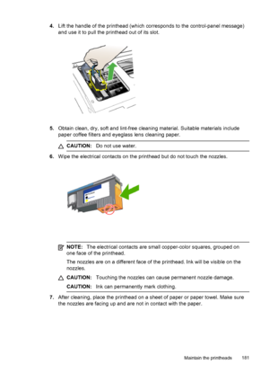 Page 1854.Lift the handle of the printhead (which corresponds to the control-panel message)
and use it to pull the printhead out of its slot.
5.Obtain clean, dry, soft and lint-free cleaning material. Suitable materials include
paper coffee filters and eyeglass lens cleaning paper.
CAUTION: Do not use water.
6.Wipe the electrical contacts on the printhead but do not touch the nozzles.
NOTE: The electrical contacts are small copper-color squares, grouped on
one face of the printhead.
The nozzles are on a...