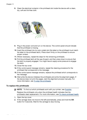 Page 1868.Clean the electrical contacts in the printhead slot inside the device with a clean,
dry, soft and lint-free cloth.
9.Plug in the power cord and turn on  the device. The control panel should indicate
that the printhead is missing.
10. Insert the printhead into its color-coded slot (the label on the printhead must match
the label on the printhead latch). Press down firmly on the printhead to ensure
proper contact.
11. Where necessary, repeat the steps for the remaining printheads.
12. Pull the printhead...