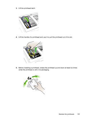 Page 1873.Lift the printhead latch.
4.Lift the handle of a printhead and use it to pull the printhead out of its slot.
5.Before installing a printhead, shake the printhead up and down at least six times
while the printhead is still in its packaging.
Maintain the printheads 183
 