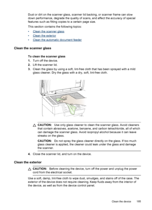 Page 189Dust or dirt on the scanner glass, scanner lid backing, or scanner frame can slow
down performance, degrade the quality of scans, and affect the accuracy of special
features such as fitting copies to a certain page size.
This section contains the following topics:
•
Clean the scanner glass
•
Clean the exterior
•
Clean the automatic document feeder
Clean the scanner glass
To clean the scanner glass
1. Turn off the device.
2. Lift the scanner lid.
3. Clean the glass by using a soft, lint-free cloth that...