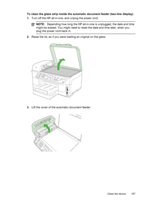 Page 191To clean the glass strip inside the automatic document feeder (two-line display)
1.Turn off the HP all-in-one, and unplug the power cord.
NOTE: Depending how long the HP all-in-one is unplugged, the date and time
might be erased. You might need to reset the date and time later, when you
plug the power cord back in.
2. Raise the lid, as if you were loading an original on the glass.
3.Lift the cover of the automatic document feeder.
Clean the device 187
 