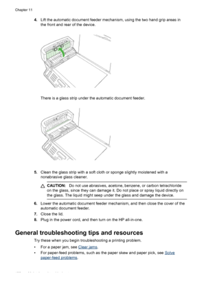 Page 1924.Lift the automatic document feeder mechanism, using the two hand grip areas in
the front and rear of the device.
There is a glass strip under the automatic document feeder.
5.Clean the glass strip with a soft cloth or sponge slightly moistened with a
nonabrasive glass cleaner.
CAUTION: Do not use abrasives, acetone, benzene, or carbon tetrachloride
on the glass, since they can damage it. Do not place or spray liquid directly on
the glass. The liquid might seep under the glass and damage the device.
6....