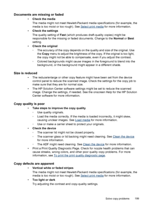Page 203Documents are missing or faded
•Check the media
The media might not meet Hewlett-Packard media specifications (for example, the
media is too moist or too rough). See 
Select print media  for more information.
• Check the settings
The quality setting of  Fast (which produces draft-quality copies) might be
responsible for the missing or faded documents. Change to the  Normal or Best
setting.
• Check the original
◦The accuracy of the copy depends on the quality and size of the original. Use
the Copy  menu...