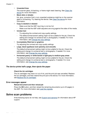 Page 204•Unwanted lines
The scanner glass, lid backing, or frame might need cleaning. See 
Clean the
device  for more information.
• Black dots or streaks
Ink, glue, correction fluid, or an unwanted  substance might be on the scanner
glass or lid backing. Try cleaning the device. See 
Clean the device  for more
information.
• Copy is slanted or skewed
◦Make sure that the ADF input tray is not too full.
◦ Make sure that the ADF width adjusters are snug against the sides of the media.
• Unclear text
◦Try adjusting...