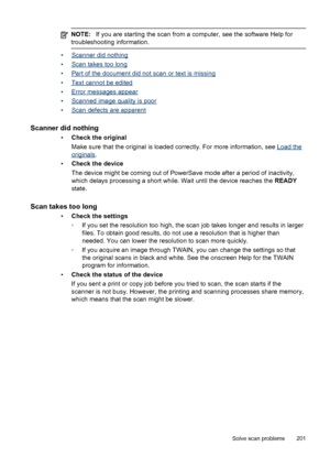 Page 205NOTE:If you are starting the scan from a computer, see the software Help for
troubleshooting information.
•Scanner did nothing
•
Scan takes too long
•
Part of the document did not scan or text is missing
•
Text cannot be edited
•
Error messages appear
•
Scanned image quality is poor
•
Scan defects are apparent
Scanner did nothing
• Check the original
Make sure that the original is loaded correctly. For more information, see 
Load the
originals .
• Check the device
The device might be coming out of...