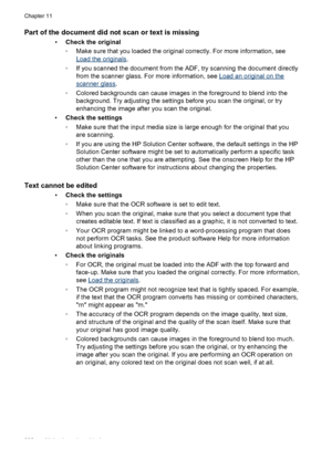 Page 206Part of the document did not scan or text is missing
•Check the original
◦Make sure that you loaded the original correctly. For more information, see
Load the originals .
◦ If you scanned the document from the ADF, try scanning the document directly
from the scanner glass. For more information, see 
Load an original on the
scanner glass .
◦ Colored backgrounds can cause images in  the foreground to blend into the
background. Try adjusting the settings before  you scan the original, or try
enhancing the...