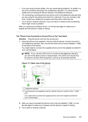 Page 211• If you are using a phone splitter, this can cause faxing problems. (A splitter is atwo-cord connector that plugs into a telephone wall jack.) Try removing the
splitter and connecting the device directly to the telephone wall jack.
• Try connecting a working phone and phone cord to the telephone wall jack that you are using for the device and check for a dial tone. If you do not hear a dial
tone, contact your telephone company and have them check the line.
• Try to send or receive a test fax. If you can...