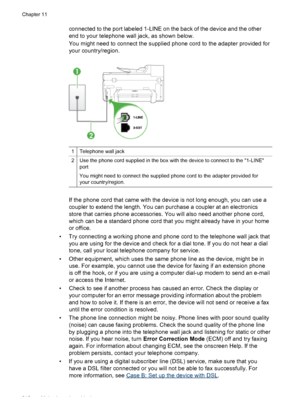 Page 216connected to the port labeled 1-LINE on the back of the device and the other
end to your telephone wall jack, as shown below.
You might need to connect the supplied phone cord to the adapter provided for
your country/region.
1Telephone wall jack
2Use the phone cord supplied in the box with the device to connect to the 1-LINE
port
You might need to connect the supplied phone cord to the adapter provide\
d for
your country/region.
If the phone cord that came with the device is not long enough, you can use...