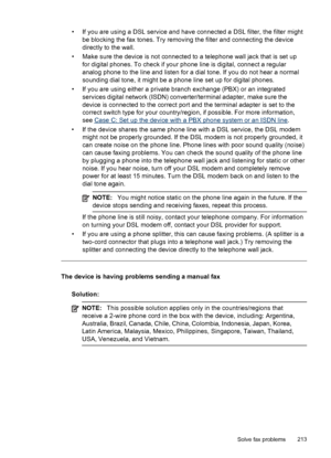 Page 217• If you are using a DSL service and have connected a DSL filter, the filter mightbe blocking the fax tones. Try removing the filter and connecting the device
directly to the wall.
• Make sure the device is not connected to a telephone wall jack that is set up for digital phones. To check if your phone line is digital, connect a regular
analog phone to the line and listen for a dial tone. If you do not hear a normal
sounding dial tone, it might be a phone line set up for digital phones.
• If you are...