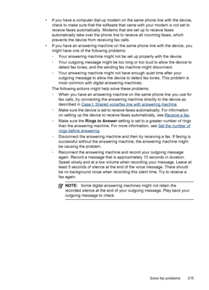 Page 219• If you have a computer dial-up modem on the same phone line with the device,check to make sure that the software that came with your modem is not set to
receive faxes automatically. Modems that are set up to receive faxes
automatically take over the phone line to receive all incoming faxes, which
prevents the device from receiving fax calls.
• If you have an answering machine on the same phone line with the device, you might have one of the following problems:
◦Your answering machine might not be set...