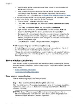 Page 228◦Make sure the device is installed on the same subnet as the computers that
will be using the device.
◦ If the installation program cannot discover the device, print the network
configuration page, and enter the IP address manually in the installation
program. For more information, see 
Understand the network configuration page
• If you are using a computer running Windows, make sure that the network ports created in the device driver match the device IP address:
◦Print the device’s network configuration...