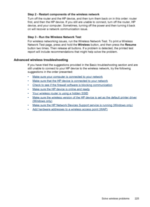 Page 229Step 2 - Restart components of the wireless network
Turn off the router and the HP device, and then turn them back on in this order: router
first, and then the HP device. If you still are unable to connect, turn off the router, HP
device, and your computer. Sometimes, turning off the power and then turning it back
on will recover a network communication issue.
Step 3 - Run the Wireless Network Test
For wireless networking issues, run the Wireless Network Test. To print a Wireless
Network Test page, press...