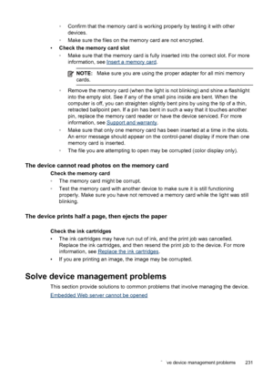 Page 235◦Confirm that the memory card is working properly by testing it with other
devices.
◦ Make sure the files on the memory card are not encrypted.
• Check the memory card slot
◦Make sure that the memory card is fully  inserted into the correct slot. For more
information, see 
Insert a memory card .
NOTE: Make sure you are using the proper adapter for all mini memory
cards.
◦ Remove the memory card (when the light is not blinking) and shine a flashlight
into the empty slot. See if any of  the small pins...