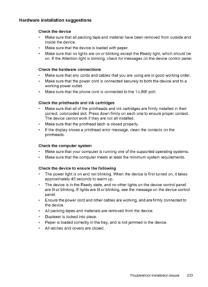 Page 237Hardware installation suggestions
Check the device
• Make sure that all packing tape and material have been removed from outside andinside the device.
• Make sure that the device is loaded with paper.
• Make sure that no lights are on or blinking except the Ready light, which should be on. If the Attention light is blinking, check for messages on the device control panel.
Check the hardware connections
• Make sure that any cords and cables that you are using are in good working order.
• Make sure that...