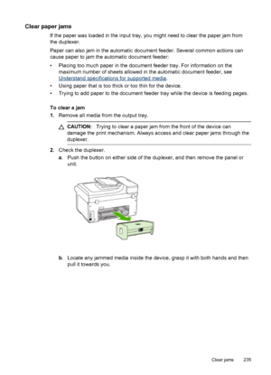 Page 239Clear paper jams
If the paper was loaded in the input tray, you might need to clear the paper jam from
the duplexer.
Paper can also jam in the automatic  document feeder. Several common actions can
cause paper to jam the automatic document feeder:
• Placing too much paper in the document feeder tray. For information on the maximum number of sheets allowed in the automatic document feeder, see
Understand specifications for supported media .
• Using paper that is too thick or too thin for the device.
•...