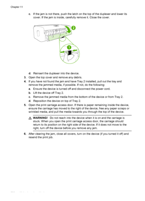 Page 240c. If the jam is not there, push the latch on the top of the duplexer and lower its
cover. If the jam is inside, carefully remove it. Close the cover.
d. Reinsert the duplexer into the device.
3. Open the top cover and remove any debris.
4. If you have not found the jam and have Tray 2 installed, pull out the tray and
remove the jammed media, if possible. If not, do the following:
a. Ensure the device is turned off and disconnect the power cord.
b . Lift the device off Tray 2.
c . Remove the jammed media...