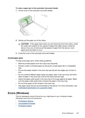 Page 241To clear a paper jam in the automatic document feeder
1.Lift the cover of the automatic document feeder.
2.Gently pull the paper out of the rollers.
CAUTION: If the paper tears when you are removing it from the rollers, check
the rollers and wheels for torn pieces of paper that might remain inside the
device. If you do not remove all the pieces of paper from the device, more
paper jams are likely to occur.
3. Close the cover of the automatic document feeder.
Avoid paper jams
To help avoid paper jams,...