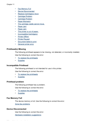 Page 242•Fax Memory Full
•
Device Disconnected
•
Replace Cartridge(s) Soon
•
Cartridge Problem
•
Cartridge Problem
•
Paper Mismatch
•
The cartridge cradle cannot move.
•
Paper Jam
•
Paper Jam
•
The printer is out of paper.
•
Incompatible Cartridge(s)
•
Printer Offline
•
Printer Paused
•
Document failed to print
•
General printer error
Printhead(s) Missing
The following printhead appears to be missing, not detected, or incorrectly installed.
Use the following to correct the error:
•
To replace the printheads
•...