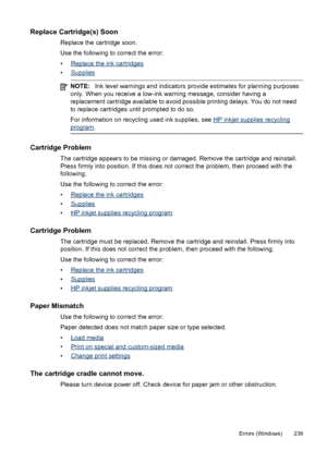 Page 243Replace Cartridge(s) Soon
Replace the cartridge soon.
Use the following to correct the error:
•
Replace the ink cartridges
•
Supplies
NOTE: Ink level warnings and indicators provide estimates for planning purposes
only. When you receive a low-ink warning message, consider having a
replacement cartridge available to avoid possible printing delays. You do not need
to replace cartridges until prompted to do so.
For information on recycling used ink supplies, see 
HP inkjet supplies recycling
program ....