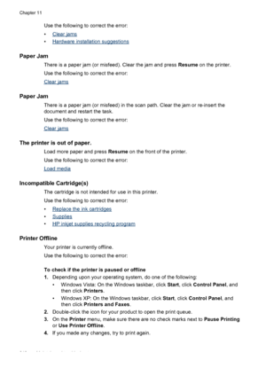 Page 244Use the following to correct the error:
•
Clear jams
•
Hardware installation suggestions
Paper Jam
There is a paper jam (or misfeed). Clear the jam and press  Resume on the printer.
Use the following to correct the error:
Clear jams
Paper Jam
There is a paper jam (or misfeed) in the  scan path. Clear the jam or re-insert the
document and restart the task.
Use the following to correct the error:
Clear jams
The printer is out of paper.
Load more paper and press  Resume on the front of the printer.
Use the...