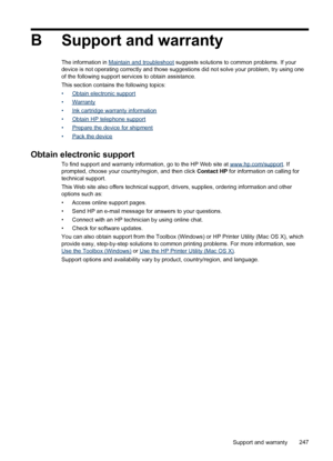 Page 251BSupport and warranty
The information in Maintain and troubleshoot  suggests solutions to common problems. If your
device is not operating correctly and those suggestions did not solve your problem, try using one
of the following support services to obtain assistance.
This section contains the following topics:
•
Obtain electronic support
•
Warranty
•
Ink cartridge warranty information
•
Obtain HP telephone support
•
Prepare the device for shipment
•
Pack the device
Obtain electronic support
To find...