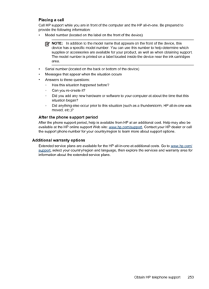 Page 257Placing a call
Call HP support while you are in front of the computer and the HP all-in-one. Be prepared to
provide the following information:
• Model number (located on the label on the front of the device)
NOTE: In addition to the model name that appears on the front of the device, this
device has a specific model number. You can use this number to help determine which
supplies or accessories are available for your  product, as well as when obtaining support.
The model number is printed on a label...
