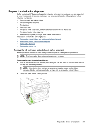 Page 259Prepare the device for shipment
If after contacting HP Customer Support or returning to the point of purchase, you are requested
to send the device in for service, make sure you remove and keep the following items before
returning your device:
• The printheads and ink cartridges
• The control-panel faceplate
• The duplexer
• The output tray
• The power cord, USB cable, and any other cable connected to the device
• Any paper loaded in the input tray
• Remove any originals you might have loaded in the...