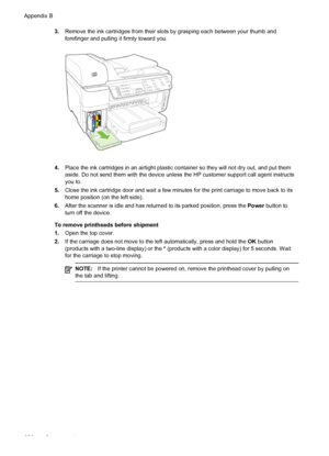 Page 2603.Remove the ink cartridges from their slots by grasping each between your thumb and
forefinger and pulling it firmly toward you.
4.Place the ink cartridges in an airtight plastic container so they will not dry out, and put them
aside. Do not send them with the device unless the HP customer support call agent instructs
you to.
5. Close the ink cartridge door and wait a few minutes for the print carriage to move back to its
home position (on the left side).
6. After the scanner is idle and has returned to...