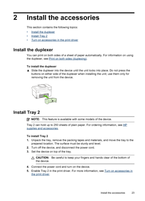 Page 272Install the accessories
This section contains the following topics:
•
Install the duplexer
•
Install Tray 2
•
Turn on accessories in the print driver
Install the duplexer
You can print on both sides of a sheet of paper automatically. For information on using
the duplexer, see 
Print on both sides (duplexing) .
To install the duplexer
▲ Slide the duplexer into the device until the  unit locks into place. Do not press the
buttons on either side of the duplexer when installing the unit; use them only for...