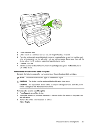 Page 2613.Lift the printhead latch.
4. Lift the handle of a printhead and use it to pull the printhead out of its slot.
5. Place the printheads in an airtight plastic container--nozzles facing up and not touching ea\
ch
other or the container--so they will not dry out, and put them aside. Do not send them with the
device unless the HP customer support call agent instructs you to.
6. Close the top cover.
7. After the scanner is idle and has returned to its parked position, press the  Power button to
turn off the...