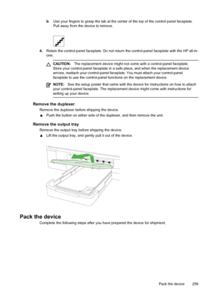 Page 263b. Use your fingers to grasp the tab at the center of the top of the control panel faceplate.
Pull away from the device to remove.
4. Retain the control-panel faceplate. Do not return the control-panel faceplate with the HP all-in-
one.
CAUTION: The replacement device might not come with a control-panel faceplate.
Store your control-panel faceplate in a safe place, and when the replacement device
arrives, reattach your control-panel faceplate. You must attach your control-panel
faceplate to use the...