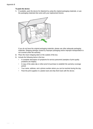 Page 264To pack the device
1.If available, pack the device for shipment by  using the original packaging materials, or use
the packaging materials that came with your replacement device.
If you do not have the original packaging materials, please use other adequate packaging
materials. Shipping damage caused by improper  packaging and/or improper transportation is
not covered under the warranty.
2. Place the return shipping label on the outside of the box.
3. Include the following items in the box:
• A complete...