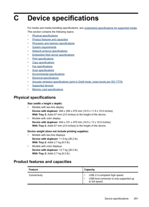 Page 265CDevice specifications
For media and media-handling specifications, see Understand specifications for supported media .
This section contains the following topics:
•
Physical specifications
•
Product features and capacities
•
Processor and memory specifications
•
System requirements
•
Network protocol specifications
•
Embedded Web server specifications
•
Print specifications
•
Copy specifications
•
Fax specifications
•
Scan specifications
•
Environmental specifications
•
Electrical specifications
•...