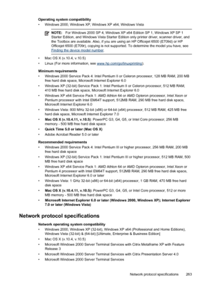 Page 267Operating system compatibility
• Windows 2000, Windows XP, Windows XP x64, Windows Vista
NOTE:For Windows 2000 SP 4, Windows XP x64 Edition SP 1, Windows XP SP 1
Starter Edition, and Windows Vista Starter Edition only printer driver, scanner driver, and
the Toolbox are available. Also, if you are using an HP Officejet 6500 (E709d) or HP
Officejet 6500 (E709r), copying is not supported. To determine the model you have, see
Finding the device model number .
• Mac OS X (v.10.4, v.10.5)
• Linux (For more...