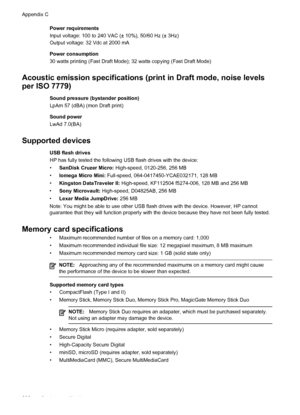 Page 270Power requirements
Input voltage: 100 to 240 VAC (± 10%), 50/60 Hz (± 3Hz)
Output voltage: 32 Vdc at 2000 mA
Power consumption
30 watts printing (Fast Draft Mode); 32 watts copying (Fast Draft Mode)
Acoustic emission specifications (print in Draft mode, noise levels
per ISO 7779)
Sound pressure (bystander position)
LpAm 57 (dBA) (mon Draft print)
Sound power
LwAd 7.0(BA)
Supported devices
USB flash drives
HP has fully tested the following USB flash drives with the device:
•SanDisk Cruzer Micro:...